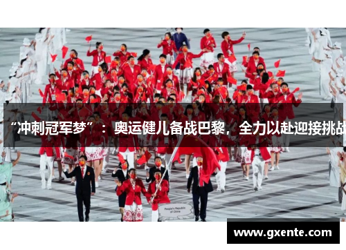 “冲刺冠军梦”：奥运健儿备战巴黎，全力以赴迎接挑战